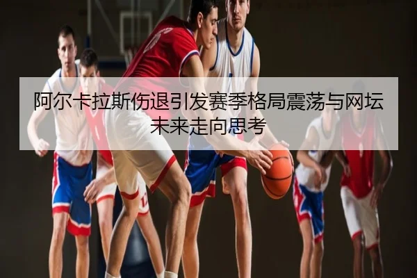 阿尔卡拉斯伤退引发赛季格局震荡与网坛未来走向思考