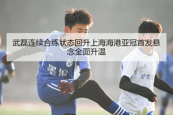 武磊连续合练状态回升上海海港亚冠首发悬念全面升温