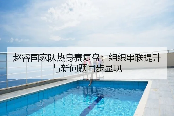 赵睿国家队热身赛复盘：组织串联提升与新问题同步显现