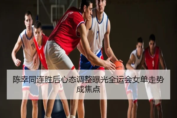 陈幸同连胜后心态调整曝光全运会女单走势成焦点